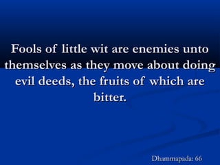 Fools of little wit are enemies untoFools of little wit are enemies unto
themselves as they move about doingthemselves as they move about doing
evil deeds, the fruits of which areevil deeds, the fruits of which are
bitter.bitter.
Dhammapada: 66Dhammapada: 66
 