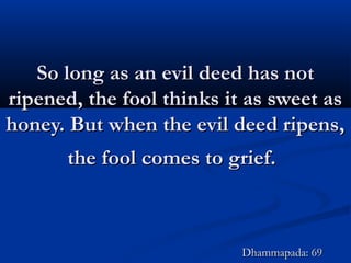 So long as an evil deed has notSo long as an evil deed has not
ripened, the fool thinks it as sweet asripened, the fool thinks it as sweet as
honey. But when the evil deed ripens,honey. But when the evil deed ripens,
the fool comes to grief.the fool comes to grief.
Dhammapada: 69Dhammapada: 69
 
