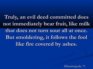 Truly, an evil deed committed doesTruly, an evil deed committed does
not immediately bear fruit, like milknot immediately bear fruit, like milk
that does not turn sour all at once.that does not turn sour all at once.
But smoldering, it follows the foolBut smoldering, it follows the fool
like fire covered by ashes.like fire covered by ashes.
Dhammapada: 71Dhammapada: 71
 