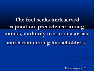 The fool seeks undeservedThe fool seeks undeserved
reputation, precedence amongreputation, precedence among
monks, authority over monasteries,monks, authority over monasteries,
and honor among householders.and honor among householders.
Dhammapada: 73Dhammapada: 73
 