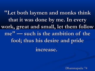 "Let both laymen and monks think"Let both laymen and monks think
that it was done by me. In everythat it was done by me. In every
work, great and small, let them followwork, great and small, let them follow
me" — such is the ambition of theme" — such is the ambition of the
fool; thus his desire and pridefool; thus his desire and pride
increase.increase.
Dhammapada: 74Dhammapada: 74
 