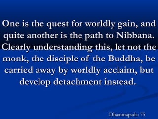 One is the quest for worldly gain, andOne is the quest for worldly gain, and
quite another is the path to Nibbana.quite another is the path to Nibbana.
Clearly understanding this, let not theClearly understanding this, let not the
monk, the disciple of the Buddha, bemonk, the disciple of the Buddha, be
carried away by worldly acclaim, butcarried away by worldly acclaim, but
develop detachment instead.develop detachment instead.
Dhammapada: 75Dhammapada: 75
 