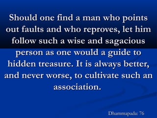 Should one find a man who pointsShould one find a man who points
out faults and who reproves, let himout faults and who reproves, let him
follow such a wise and sagaciousfollow such a wise and sagacious
person as one would a guide toperson as one would a guide to
hidden treasure. It is always better,hidden treasure. It is always better,
and never worse, to cultivate such anand never worse, to cultivate such an
association.association.
Dhammapada: 76Dhammapada: 76
 