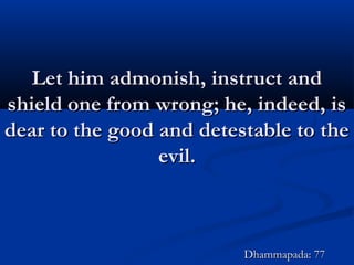 Let him admonish, instruct andLet him admonish, instruct and
shield one from wrong; he, indeed, isshield one from wrong; he, indeed, is
dear to the good and detestable to thedear to the good and detestable to the
evil.evil.
Dhammapada: 77Dhammapada: 77
 