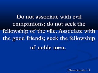 Do not associate with evilDo not associate with evil
companions; do not seek thecompanions; do not seek the
fellowship of the vile. Associate withfellowship of the vile. Associate with
the good friends; seek the fellowshipthe good friends; seek the fellowship
of noble men.of noble men.
Dhammapada: 78Dhammapada: 78
 