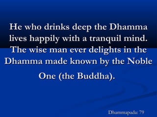He who drinks deep the DhammaHe who drinks deep the Dhamma
lives happily with a tranquil mind.lives happily with a tranquil mind.
The wise man ever delights in theThe wise man ever delights in the
Dhamma made known by the NobleDhamma made known by the Noble
One (the Buddha).One (the Buddha).
Dhammapada: 79Dhammapada: 79
 