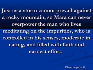 Just as a storm cannot prevail againstJust as a storm cannot prevail against
a rocky mountain, so Mara can nevera rocky mountain, so Mara can never
overpower the man who livesoverpower the man who lives
meditating on the impurities, who ismeditating on the impurities, who is
controlled in his senses, moderate incontrolled in his senses, moderate in
eating, and filled with faith andeating, and filled with faith and
earnest effort.earnest effort.
Dhammapada: 8Dhammapada: 8
 