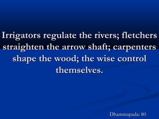 Irrigators regulate the rivers; fletchersIrrigators regulate the rivers; fletchers
straighten the arrow shaft; carpentersstraighten the arrow shaft; carpenters
shape the wood; the wise controlshape the wood; the wise control
themselves.themselves.
Dhammapada: 80Dhammapada: 80
 