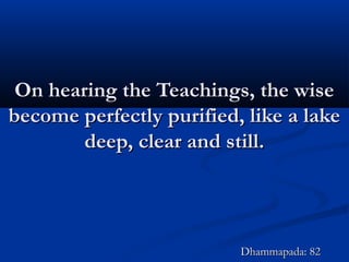 On hearing the Teachings, the wiseOn hearing the Teachings, the wise
become perfectly purified, like a lakebecome perfectly purified, like a lake
deep, clear and still.deep, clear and still.
Dhammapada: 82Dhammapada: 82
 