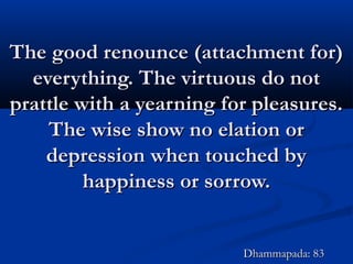 The good renounce (attachment for)The good renounce (attachment for)
everything. The virtuous do noteverything. The virtuous do not
prattle with a yearning for pleasures.prattle with a yearning for pleasures.
The wise show no elation orThe wise show no elation or
depression when touched bydepression when touched by
happiness or sorrow.happiness or sorrow.
Dhammapada: 83Dhammapada: 83
 