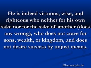 He is indeed virtuous, wise, andHe is indeed virtuous, wise, and
righteous who neither for his ownrighteous who neither for his own
sake nor for the sake of another (doessake nor for the sake of another (does
any wrong), who does not crave forany wrong), who does not crave for
sons, wealth, or kingdom, and doessons, wealth, or kingdom, and does
not desire success by unjust means.not desire success by unjust means.
Dhammapada: 84Dhammapada: 84
 