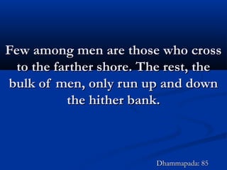 Few among men are those who crossFew among men are those who cross
to the farther shore. The rest, theto the farther shore. The rest, the
bulk of men, only run up and downbulk of men, only run up and down
the hither bank.the hither bank.
Dhammapada: 85Dhammapada: 85
 