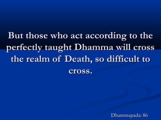 But those who act according to theBut those who act according to the
perfectly taught Dhamma will crossperfectly taught Dhamma will cross
the realm of Death, so difficult tothe realm of Death, so difficult to
cross.cross.
Dhammapada: 86Dhammapada: 86
 