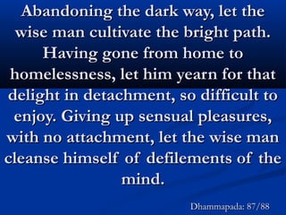 Abandoning the dark way, let theAbandoning the dark way, let the
wise man cultivate the bright path.wise man cultivate the bright path.
Having gone from home toHaving gone from home to
homelessness, let him yearn for thathomelessness, let him yearn for that
delight in detachment, so difficult todelight in detachment, so difficult to
enjoy. Giving up sensual pleasures,enjoy. Giving up sensual pleasures,
with no attachment, let the wise manwith no attachment, let the wise man
cleanse himself of defilements of thecleanse himself of defilements of the
mind.mind.
Dhammapada: 87/88Dhammapada: 87/88
 