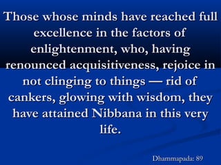 Those whose minds have reached fullThose whose minds have reached full
excellence in the factors ofexcellence in the factors of
enlightenment, who, havingenlightenment, who, having
renounced acquisitiveness, rejoice inrenounced acquisitiveness, rejoice in
not clinging to things — rid ofnot clinging to things — rid of
cankers, glowing with wisdom, theycankers, glowing with wisdom, they
have attained Nibbana in this veryhave attained Nibbana in this very
life.life.
Dhammapada: 89Dhammapada: 89
 
