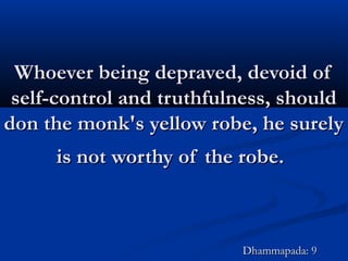 Whoever being depraved, devoid ofWhoever being depraved, devoid of
self-control and truthfulness, shouldself-control and truthfulness, should
don the monk's yellow robe, he surelydon the monk's yellow robe, he surely
is not worthy of the robe.is not worthy of the robe.
Dhammapada: 9Dhammapada: 9
 