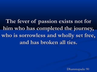 The fever of passion exists not forThe fever of passion exists not for
him who has completed the journey,him who has completed the journey,
who is sorrowless and wholly set free,who is sorrowless and wholly set free,
and has broken all ties.and has broken all ties.
Dhammapada: 90Dhammapada: 90
 