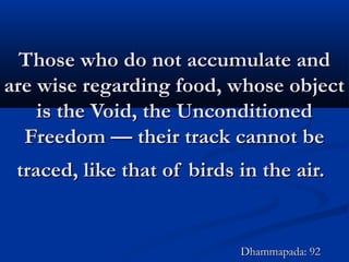 Those who do not accumulate andThose who do not accumulate and
are wise regarding food, whose objectare wise regarding food, whose object
is the Void, the Unconditionedis the Void, the Unconditioned
Freedom — their track cannot beFreedom — their track cannot be
traced, like that of birds in the air.traced, like that of birds in the air.
Dhammapada: 92Dhammapada: 92
 
