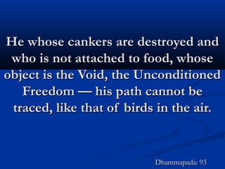 He whose cankers are destroyed andHe whose cankers are destroyed and
who is not attached to food, whosewho is not attached to food, whose
object is the Void, the Unconditionedobject is the Void, the Unconditioned
Freedom — his path cannot beFreedom — his path cannot be
traced, like that of birds in the air.traced, like that of birds in the air.
Dhammapada: 93Dhammapada: 93
 