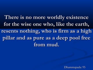 There is no more worldly existenceThere is no more worldly existence
for the wise one who, like the earth,for the wise one who, like the earth,
resents nothing, who is firm as a highresents nothing, who is firm as a high
pillar and as pure as a deep pool freepillar and as pure as a deep pool free
from mud.from mud.
Dhammapada: 95Dhammapada: 95
 
