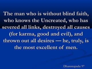 The man who is without blind faith,The man who is without blind faith,
who knows the Uncreated, who haswho knows the Uncreated, who has
severed all links, destroyed all causessevered all links, destroyed all causes
(for karma, good and evil), and(for karma, good and evil), and
thrown out all desires — he, truly, isthrown out all desires — he, truly, is
the most excellent of men.the most excellent of men.
Dhammapada: 97Dhammapada: 97
 