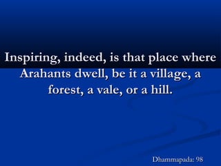 Inspiring, indeed, is that place whereInspiring, indeed, is that place where
Arahants dwell, be it a village, aArahants dwell, be it a village, a
forest, a vale, or a hill.forest, a vale, or a hill.
Dhammapada: 98Dhammapada: 98
 