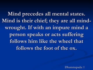 Mind precedes all mental states. Mind is their chief; they are all mind-wrought. If with an impure mind a person speaks or acts suffering follows him like the wheel that follows the foot of the ox. Dhammapada: 1 