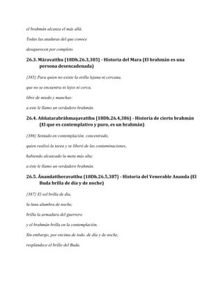 el brahmán alcanza el más allá.
Todas las ataduras del que conoce
desaparecen por completo.

26.3. Māravatthu {18Dh.26.3,385} - Historia del Mara (El brahmán es una
persona desencadenada)
{385} Para quien no existe la orilla lejana ni cercana,
que no se encuentra ni lejos ni cerca,
libre de miedo y manchas:
a este le llamo un verdadero brahmán.

26.4. Aññatarabrāhmaṇavatthu {18Dh.26.4,386} - Historia de cierto brahmán
(El que es contemplativo y puro, es un brahmán)
{386} Sentado en contemplación, concentrado,
quien realizó la tarea y se liberó de las contaminaciones,
habiendo alcanzado la meta más alta:
a éste le llamo un verdadero brahmán.

26.5. Ānandattheravatthu {18Dh.26.5,387} - Historia del Venerable Ananda (El
Buda brilla de día y de noche)
{387} El sol brilla de día,
la luna alumbra de noche;
brilla la armadura del guerrero
y el brahmán brilla en la contemplación.
Sin embargo, por encima de todo, de día y de noche,
resplandece el brillo del Buda.

 