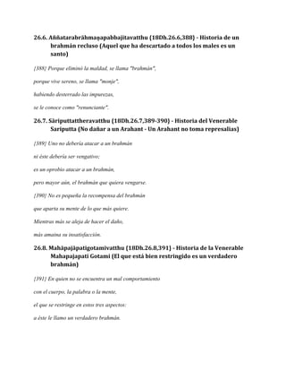 26.6. Aññatarabrāhmaṇapabbajitavatthu {18Dh.26.6,388} - Historia de un
brahmán recluso (Aquel que ha descartado a todos los males es un
santo)
{388} Porque eliminó la maldad, se llama "brahmán",
porque vive sereno, se llama "monje",
habiendo desterrado las impurezas,
se le conoce como "renunciante".

26.7. Sāriputtattheravatthu {18Dh.26.7,389-390} - Historia del Venerable
Sariputta (No dañar a un Arahant - Un Arahant no toma represalias)
{389} Uno no debería atacar a un brahmán
ni éste debería ser vengativo;
es un oprobio atacar a un brahmán,
pero mayor aún, el brahmán que quiera vengarse.
{390} No es pequeña la recompensa del brahmán
que aparta su mente de lo que más quiere.
Mientras más se aleja de hacer el daño,
más amaina su insatisfacción.

26.8. Mahāpajāpatigotamīvatthu {18Dh.26.8,391} - Historia de la Venerable
Mahapajapati Gotami (El que está bien restringido es un verdadero
brahmán)
{391} En quien no se encuentra un mal comportamiento
con el cuerpo, la palabra o la mente,
el que se restringe en estos tres aspectos:
a éste le llamo un verdadero brahmán.

 