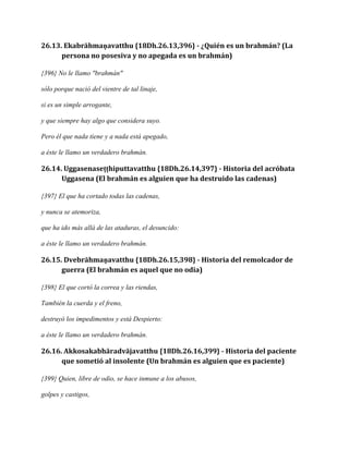 26.13. Ekabrāhmaṇavatthu {18Dh.26.13,396} - ¿Quién es un brahmán? (La
persona no posesiva y no apegada es un brahmán)
{396} No le llamo "brahmán"
sólo porque nació del vientre de tal linaje,
si es un simple arrogante,
y que siempre hay algo que considera suyo.
Pero él que nada tiene y a nada está apegado,
a éste le llamo un verdadero brahmán.

26.14. Uggasenaseṭṭhiputtavatthu {18Dh.26.14,397} - Historia del acróbata
Uggasena (El brahmán es alguien que ha destruido las cadenas)
{397} El que ha cortado todas las cadenas,
y nunca se atemoriza,
que ha ido más allá de las ataduras, el desuncido:
a éste le llamo un verdadero brahmán.

26.15. Dvebrāhmaṇavatthu {18Dh.26.15,398} - Historia del remolcador de
guerra (El brahmán es aquel que no odia)
{398} El que cortó la correa y las riendas,
También la cuerda y el freno,
destruyó los impedimentos y está Despierto:
a éste le llamo un verdadero brahmán.

26.16. Akkosakabhāradvājavatthu {18Dh.26.16,399} - Historia del paciente
que sometió al insolente (Un brahmán es alguien que es paciente)
{399} Quien, libre de odio, se hace inmune a los abusos,
golpes y castigos,

 