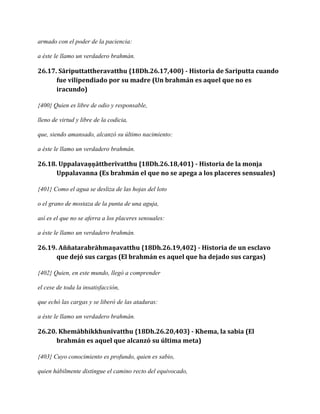 armado con el poder de la paciencia:
a éste le llamo un verdadero brahmán.

26.17. Sāriputtattheravatthu {18Dh.26.17,400} - Historia de Sariputta cuando
fue vilipendiado por su madre (Un brahmán es aquel que no es
iracundo)
{400} Quien es libre de odio y responsable,
lleno de virtud y libre de la codicia,
que, siendo amansado, alcanzó su último nacimiento:
a éste le llamo un verdadero brahmán.

26.18. Uppalavaṇṇāttherīvatthu {18Dh.26.18,401} - Historia de la monja
Uppalavanna (Es brahmán el que no se apega a los placeres sensuales)
{401} Como el agua se desliza de las hojas del loto
o el grano de mostaza de la punta de una aguja,
así es el que no se aferra a los placeres sensuales:
a éste le llamo un verdadero brahmán.

26.19. Aññatarabrāhmaṇavatthu {18Dh.26.19,402} - Historia de un esclavo
que dejó sus cargas (El brahmán es aquel que ha dejado sus cargas)
{402} Quien, en este mundo, llegó a comprender
el cese de toda la insatisfacción,
que echó las cargas y se liberó de las ataduras:
a éste le llamo un verdadero brahmán.

26.20. Khemābhikkhunīvatthu {18Dh.26.20,403} - Khema, la sabia (El
brahmán es aquel que alcanzó su última meta)
{403} Cuyo conocimiento es profundo, quien es sabio,
quien hábilmente distingue el camino recto del equivocado,

 