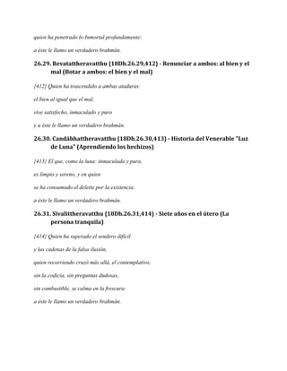 quien ha penetrado lo Inmortal profundamente:
a éste le llamo un verdadero brahmán.

26.29. Revatattheravatthu {18Dh.26.29,412} - Renunciar a ambos: al bien y el
mal (Botar a ambos: el bien y el mal)
{412} Quien ha trascendido a ambas ataduras:
el bien al igual que el mal,
vive satisfecho, inmaculado y puro
y a éste le llamo un verdadero brahmán.

26.30. Candābhattheravatthu {18Dh.26.30,413} - Historia del Venerable "Luz
de Luna" (Aprendiendo los hechizos)
{413} El que, como la luna: inmaculada y pura,
es limpio y sereno, y en quien
se ha consumado el deleite por la existencia:
a éste le llamo un verdadero brahmán.

26.31. Sīvalittheravatthu {18Dh.26.31,414} - Siete años en el útero (La
persona tranquila)
{414} Quien ha superado el sendero difícil
y las cadenas de la falsa ilusión,
quien recorriendo cruzó más allá, el contemplativo,
sin la codicia, sin preguntas dudosas,
sin combustible, se calma en la frescura:
a éste le llamo un verdadero brahmán.

 
