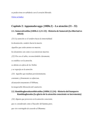 se perfecciona en sabiduría con el corazón liberado.
Volver al índice

Capítulo 2: Appamadavagga {18Dh.2} - La atención (21 - 32)
2.1. Samavativatthu {18Dh.2.1,21-23} - Historia de Samavati (La libertad es
difícil)
{21} La atención es el sendero hacia la inmortalidad;
la desatención, sendero hacia la muerte.
Aquellos que están atentos no mueren,
los desatentos son como si ya estuvieran muertos.
{22} Por eso el sabio, reconociéndolo claramente,
se establece en la atención,
se deleita en esfera de los Nobles
y se regocija en la atención.
{23} Aquellos que meditan persistentemente,
constante y firmemente se esfuerzan,
alcanzarán tenazmente el Nibbana,
la insuperable liberación del cautiverio.

2.2. Kumbhaghosakasetthivatthu {18Dh.2.2,24} - Historia del banquero
Kumbhaghosaka (La gloria de la atención consciente se incrementa)
{24} Alguien que presevera en la atención consciente,
que es considerado como el hacedor del kamma puro,
que vive restringido de acuerdo al Dhamma:

 