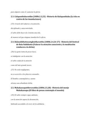 para alguien como él, aumenta la gloria.

2.3. Culapanthakavatthu {18Dh.2.3,25} - Historia de Kulapanthaka (La isla en
contra de las inundaciones)
{25} A través del esfuerzo y la atención,
disciplinado y autocontrolado,
el sabio debe hacer de sí mismo una isla,
de manera tal que ninguna inundación lo afecte.

2.4. Balanakkhattasamghutthavatthu {18Dh.2.4,26-27} - Historia del festival
de Bala Nakkhatta (Valorar la atención consciente y la meditación
conducen a la dicha)
{26} La gente tonta de pocas luces,
es indulgente con la atención;
el sabio cuida de la atención
como del más grande tesoro.
{27} No seáis negligentes,
no os acercéis a los placeres sensuales.
El hombre contemplativo y atento
alcanza una abundante dicha.

2.5. Mahakassapattheravatthu {18Dh.2.5,28} - Historia del monje
Mahakassapa (El libre de penas contempla el mundo)
{28} El sabio siempre sigue adelante,
con la atención supera la desatención,
habiendo ascendido a la torre de la sabiduría,

 