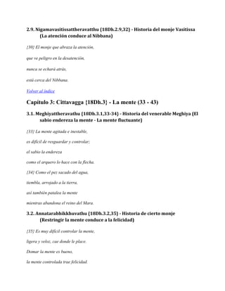 2.9. Nigamavasitissattheravatthu {18Dh.2.9,32} - Historia del monje Vasitissa
(La atención conduce al Nibbana)
{30} El monje que abraza la atención,
que ve peligro en la desatención,
nunca se echará atrás,
está cerca del Nibbana.
Volver al índice

Capítulo 3: Cittavagga {18Dh.3} - La mente (33 - 43)
3.1. Meghiyattheravathu {18Dh.3.1,33-34} - Historia del venerable Meghiya (El
sabio endereza la mente - La mente fluctuante)
{33} La mente agitada e inestable,
es difícil de resguardar y controlar;
el sabio la endereza
como el arquero lo hace con la flecha.
{34} Como el pez sacado del agua,
tiembla, arrojado a la tierra,
así también patalea la mente
mientras abandona el reino del Mara.

3.2. Annatarabhikkhuvathu {18Dh.3.2,35} - Historia de cierto monje
(Restringir la mente conduce a la felicidad)
{35} Es muy difícil controlar la mente,
ligera y veloz, cae donde le place.
Domar la mente es bueno,
la mente controlada trae felicidad.

 