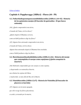 Volver al índice

Capítulo 4: Pupphavagga {18Dh.4} - Flores (44 - 59)
4.1. Pathavikathapasutapancasatabhikkhuvatthu {18Dh.4.1,44-45} - Historia
de los quinientos monjes (El hacedor de guirnaldas - El que busca
entiende)
{44} ¿Quién comprenderá esta tierra,
el mundo del Yama y de los dioses?
¿Quién elegirá el Dhamma correcto,
como un hábil jardinero elige las flores?
{45} Alguien bien entrenado comprenderá esta tierra,
el mundo del Yama y de los dioses.
Alguien bien entrenado elegirá el Dhamma bien enseñado,
como el hábil jardinero elige las flores.

4.2. Maricikammatthanikabhikkhuvatthu {18Dh.4.2,46} - Historia del monje
que contemplaba el cuerpo como espejismo (¿Quién conquista la
muerte?)
{46} Habiendo comprendido que este cuerpo es como espuma,
y despertando a su naturaleza ilusoria,
uno elimina las espinas del Mara,
e inadvertido, va más allá del Rey de la Muerte.

4.3. Vitatubhavatthu {18Dh.4.3,47} - Historia de Vitatubha (El buscador de
placeres es barrido)
{47} Alguien con la mente apegada,
que sólo recoge las flores placenteras,
es asido y arrasado por la muerte,

 