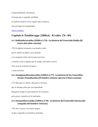 Comprendiéndolo claramente,
el monje que es seguidor del Buda,
no debería sumirse en los regalos que le ofrecen,
sino perseguir la tranquilidad.
Volver al índice

Capítulo 6: Panditavagga {18Dh.6} - El sabio (76 - 89)
6.1. Radhattheravatthu {18Dh.6.1,76} - La historia del Venerable Radha (El
tesoro del sabio consejo)
{76} Si alguien encuentra a un hombre sabio
que le señale sus faltas y las repruebe,
con semejante sabio vale la pena asociarse
y tratarlo como a alguien que le ayuda a descubrir tesoros.
Esta clase de relación enriquece
y nunca declina.

6.2. Assajipunabbasukavatthu {18Dh.6.2,77} - La historia de los Venerables
Assaji y Punabbasuka (El hombre virtuoso aprecia el buen consejo)
{77} Deja que te exhorte, deja que te instruya,
que te detenga antes que seas humillado.
Semejante amigo es apreciado por los virtuosos,
pero parece repulsivo a los malvados.

6.3. Channattheravatthu {18Dh.6.3,78} - La historia del Venerable Channa (En
compañía del hombre virtuoso)
{78} No te asocies con malos amigos,
no hay compañía con hombres malvados.

 