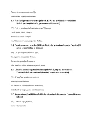 Pasa tu tiempo con amigos nobles,
asóciate con los mejores hombres.

6.4. Mahakappinattheravatthu {18Dh.6.4,79} - La historia del Venerable
Mahakappina (Viviendo gozoso con el Dhamma)
{79} Feliz es aquel que bebe de la fuente del Dhamma,
con la mente limpia y fresca.
El sabio se deleita siempre
en el Dhamma proclamado por los Nobles.

6.5. Panditasamaneravatthu {18Dh.6.5,80} - La historia del monje Pandita (El
sabio se controla a sí mismo)
{80} Los que riegan dominan el agua,
los arqueros moldean las flechas,
los carpinteros tallan la madera,
y los hombres sabios refrenan su propia mente.

6.6. Lakundakabhaddiyattheravatthu {18Dh.6.6,81} - La historia del
Venerable Lakuntaka Bhaddiya (Los sabios son resueltos)
{81} Al igual que una imponente roca
no se agita con el viento,
así también el sabio permanece inamovible,
tanto frente al elogio, como ante la calumnia.

6.7. Kanamatavatthu {18Dh.6.7,82} - La historia de Kanamata (Los sabios son
felices)
{82} Como un lago profundo,
calmo y trasparente,

 