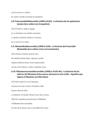 así de serenos se vuelven
los sabios cuando escuchan la enseñanza.

6.8. Pancasatabhikkhuvatthu {18Dh.6.8,83} - La historia de los quinientos
monjes (Los sabios son tranquilos)
{83} El Noble a nada se apega,
no se entretiene con charlas sensuales,
y cuando le alcanza el placer o la pena,
no se excita ni se abate.

6.9. Dhammikattheravatthu {18Dh.6.9,84} - La historia del Venerable
Dhammika (Los sabios viven correctamente)
{84} Ni para sí mismo ni para otros
uno debería desear hijos, riquezas y poder;
tampoco debería buscar éxitos equivocados;
así uno será virtuoso y sabio, realmente recto.

6.10. Dhammassavanattheravatthu {18Dh.6.10,85-86} - La historia de los
oidores del Dhamma (Unos pocos alcanzan la otra orilla - Aquellos que
siguen el Dhamma son liberados)
{85} Entre todos los seres humanos,
son pocos los que cruzan a la lejana orilla,
la gran masa de ellos,
se mantiene corriendo sólo por ésta, más cercana.
{86} Pero aquellos que practican el Dhamma,
el Dhamma bien articulado,
al reino de la muerte, que es tan difícil de cruzar,

 