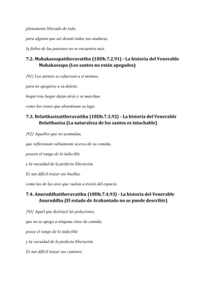 plenamente liberado de todo,
para alguien que así desató todas sus ataduras,
la fiebre de las pasiones no se encuentra más.

7.2. Mahakassapattheravatthu {18Dh.7.2,91} - La historia del Venerable
Mahakassapa (Los santos no están apegados)
{91} Los atentos se esfuerzan a sí mismos,
para no apegarse a su deleite,
hogar tras hogar dejan atrás y se marchan
como los cisnes que abandonan su lago.

7.3. Belatthasisattheravatthu {18Dh.7.3,92} - La historia del Venerable
Belatthasisa (La naturaleza de los santos es intachable)
{92} Aquellos que no acumulan,
que reflexionan sabiamente acerca de su comida,
poseen el rango de lo indecible
y la vacuidad de la perfecta liberación.
Es tan difícil trazar sus huellas,
como las de las aves que vuelan a través del espacio.

7.4. Anuruddhattheravatthu {18Dh.7.4,93} - La historia del Venerable
Anuruddha (El estado de Arahantado no se puede describir)
{93} Aquel que destruyó las poluciones,
que no se apega a ninguna clase de comida,
posee el rango de lo indecible
y la vacuidad de la perfecta liberación.
Es tan difícil trazar sus caminos,

 