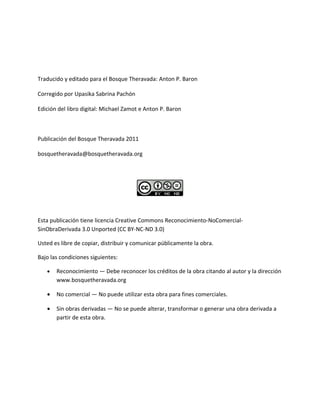Traducido y editado para el Bosque Theravada: Anton P. Baron
Corregido por Upasika Sabrina Pachón
Edición del libro digital: Michael Zamot e Anton P. Baron

Publicación del Bosque Theravada 2011
bosquetheravada@bosquetheravada.org

Esta publicación tiene licencia Creative Commons Reconocimiento-NoComercialSinObraDerivada 3.0 Unported (CC BY-NC-ND 3.0)
Usted es libre de copiar, distribuir y comunicar públicamente la obra.
Bajo las condiciones siguientes:
•

Reconocimiento — Debe reconocer los créditos de la obra citando al autor y la dirección
www.bosquetheravada.org

•

No comercial — No puede utilizar esta obra para fines comerciales.

•

Sin obras derivadas — No se puede alterar, transformar o generar una obra derivada a
partir de esta obra.

 