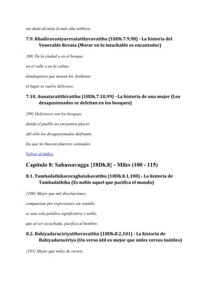 sin duda alcanza la más alta nobleza.

7.9. Khadiravaniyarevatattheravatthu {18Dh.7.9,98} - La historia del
Venerable Revata (Morar en lo intachable es encantador)
{98} En la ciudad o en el bosque,
en el valle o en la colina:
dondequiera que moran los Arahants,
el lugar se vuelve delicioso.

7.10. Annataraitthivatthu {18Dh.7.10,99} - La historia de una mujer (Los
desapasionados se deleitan en los bosques)
{99} Deliciosos son los bosques,
donde el pueblo no encuentra placer,
ahí sólo los desapasionados disfrutan,
los que no buscan placeres sensuales.
Volver al índice

Capítulo 8: Sahassavagga {18Dh.8} - Miles (100 - 115)
8.1. Tambadathikacoraghatakavatthu {18Dh.8.1,100} - La historia de
Tambadathika (Es noble aquel que pacifica el mundo)
{100} Mejor que mil disertaciones,
compuestas por expresiones sin sentido,
es una sola palabra significativa y noble,
que al ser escuchada, pacifica al hombre.

8.2. Bahiyadaruciriyattheravatthu {18Dh.8.2,101} - La historia de
Bahiyadaruciriya (Un verso útil es mejor que miles versos inútiles)
{101} Mejor que miles de versos,

 