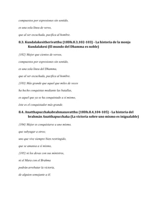 compuestos por expresiones sin sentido,
es una sola línea de verso,
que al ser escuchada, pacifica al hombre.

8.3. Kundalakesitherivatthu {18Dh.8.3,102-103} - La historia de la monja
Kundalakesi (El mundo del Dhamma es noble)
{102} Mejor que cientos de versos,
compuestos por expresiones sin sentido,
es una sola línea del Dhamma,
que al ser escuchada, pacifica al hombre.
{103} Más grande que aquel que miles de veces
ha hecho conquistas mediante las batallas,
es aquel que ya se ha conquistado a sí mismo,
éste es el conquistador más grande.

8.4. Anatthapucchakabrahmanavatthu {18Dh.8.4,104-105} - La historia del
brahmán Anatthapucchaka (La victoria sobre uno mismo es inigualable)
{104} Mejor es conquistarse a uno mismo,
que subyugar a otros;
uno que vive siempre bien restringido,
que se amansa a sí mismo,
{105} ni los devas con sus ministros,
ni el Mara con el Brahma
podrán arrebatar la victoria,
de alguien semejante a él.

 