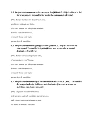 8.5. Sariputtattherassamatulabramanavatthu {18Dh.8.5,106} - La historia del
tío brahmán del Venerable Sariputta (La más grande ofrenda)
{106} Aunque mes tras mes durante cien años,
uno hiciera miles de sacrificios,
pero otro, aunque sea sólo por un momento
honrara a un auto-realizado,
semejante honra sería mejor
que un siglo de sacrificios.

8.6. Sariputtattherassabhagineyyavatthu {18Dh.8.6,107} - La historia del
sobrino del Venerable Sariputta (Hasta una breve adoración del
Arahant es fructífera)
{107} Aunque uno cuidara por cien años,
el sagrado fuego en el bosque,
pero otro, aunque sea sólo por un momento
honrara a un auto-realizado,
semejante honra sería mejor
que un siglo de sacrificios.

8.7. Sariputtattherassasahayakabrahmanavatthu {18Dh.8.7,108} - La historia
del amigo brahmán del Venerable Sariputta (La veneración de un
individuo intachable es noble)
{108} Lo que un buscador de méritos,
podría lograr haciendo sacrificios durante un año,
todo esto no constituye ni la cuarta parte
del hecho de honrar a un Noble.

 