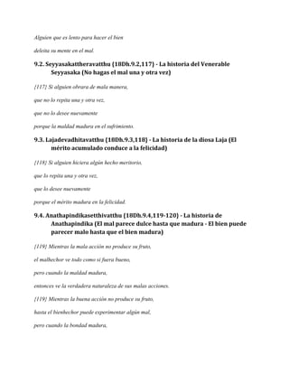 Alguien que es lento para hacer el bien
deleita su mente en el mal.

9.2. Seyyasakattheravatthu {18Dh.9.2,117} - La historia del Venerable
Seyyasaka (No hagas el mal una y otra vez)
{117} Si alguien obrara de mala manera,
que no lo repita una y otra vez,
que no lo desee nuevamente
porque la maldad madura en el sufrimiento.

9.3. Lajadevadhitavatthu {18Dh.9.3,118} - La historia de la diosa Laja (El
mérito acumulado conduce a la felicidad)
{118} Si alguien hiciera algún hecho meritorio,
que lo repita una y otra vez,
que lo desee nuevamente
porque el mérito madura en la felicidad.

9.4. Anathapindikasetthivatthu {18Dh.9.4,119-120} - La historia de
Anathapindika (El mal parece dulce hasta que madura - El bien puede
parecer malo hasta que el bien madura)
{119} Mientras la mala acción no produce su fruto,
el malhechor ve todo como si fuera bueno,
pero cuando la maldad madura,
entonces ve la verdadera naturaleza de sus malas acciones.
{119} Mientras la buena acción no produce su fruto,
hasta el bienhechor puede experimentar algún mal,
pero cuando la bondad madura,

 