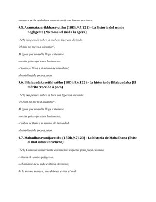 entonces ve la verdadera naturaleza de sus buenas acciones.

9.5. Asannataparikkharavatthu {18Dh.9.5,121} - La historia del monje
negligente (No tomes el mal a la ligera)
{121} No penséis sobre el mal con ligereza diciendo:
"el mal no me va a alcanzar",
Al igual que una olla llega a llenarse
con las gotas que caen lentamente,
el tonto se llena a sí mismo de la maldad,
absorbiéndola poco a poco.

9.6. Bilalapadakasetthivatthu {18Dh.9.6,122} - La historia de Bilalapadaka (El
mérito crece de a poco)
{122} No penséis sobre el bien con ligereza diciendo:
"el bien no me va a alcanzar",
Al igual que una olla llega a llenarse
con las gotas que caen lentamente,
el sabio se llena a sí mismo de la bondad,
absorbiéndola poco a poco.

9.7. Mahadhanavanijavatthu {18Dh.9.7,123} - La historia de Mahadhana (Evite
el mal como un veneno)
{123} Como un comerciante con muchas riquezas pero poca custodia,
evitaría el camino peligroso,
o el amante de la vida evitaría el veneno;
de la misma manera, uno debería evitar el mal.

 