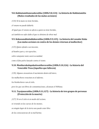 9.8. Kukkutamittanesadavatthu {18Dh.9.8,124} - La historia de Kukkutamitta
(Malos resultados de las malas acciones)
{124} Si la mano no tiene heridas,
el veneno no puede dañarla.
Al igual que el veneno no afecta a quien no tiene heridas,
así también no sufre daño el que se abstiene de obrar mal.

9.9. Kokasunakhaluddakavatthu {18Dh.9.9,125} - La historia del cazador Koka
(Las malas acciones en contra de los demás retornan al malhechor)
{125} Quien ofende a un inocente,
al hombre puro y sin reproches,
sobre semejante tonto caerá su maldad,
como el fino polvo lanzado contra el viento.

9.10. Manikarakulupakatissattheravatthu {18Dh.9.10,126} - La historia del
Venerable Tissa (Aquellos que fallecen)
{126} Algunos encuentran el nacimiento dentro del útero,
los malhechores resucitan en el infierno,
los bienhechores van al cielo,
pero los que son libres de contaminaciones, alcanzan el Nibbana.

9.11. Tayojanavatthu {18Dh.9.11,127} - La historia de tres grupos de personas
(Protección de la muerte)
{127} Ni en el cielo ni en medio del océano,
ni viviendo en las cuevas de los montes,
en ningún lugar de la tierra uno puede estar libre
de las consecuencias de su mal karma.

 