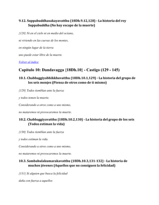 9.12. Suppabuddhasakayavatthu {18Dh.9.12,128} - La historia del rey
Suppabuddha (No hay escape de la muerte)
{128} Ni en el cielo ni en medio del océano,
ni viviendo en las cuevas de los montes,
en ningún lugar de la tierra
uno puede estar libre de la muerte.
Volver al índice

Capítulo 10: Dandavagga {18Dh.10} - Castigo (129 - 145)
10.1. Chabbaggiyabhikkhuvatthu {18Dh.10.1,129} - La historia del grupo de
los seis monjes (Piensa de otros como de ti mismo)
{129} Todos tiemblan ante la fuerza
y todos temen la muerte.
Considerando a otros como a uno mismo,
no mataremos ni provocaremos la muerte.

10.2. Chabbaggiyavatthu {18Dh.10.2,130} - La historia del grupo de los seis
(Todos estiman la vida)
{130} Todos tiemblan ante la fuerza
y todos estiman la vida.
Considerando a otros como a uno mismo,
no mataremos ni provocaremos la muerte.

10.3. Sambahulakumarakavatthu {18Dh.10.3,131-132} - La historia de
muchos jóvenes (Aquellos que no consiguen la felicidad)
{131} Si alguien que busca la felicidad
daña con fuerza a aquellos

 