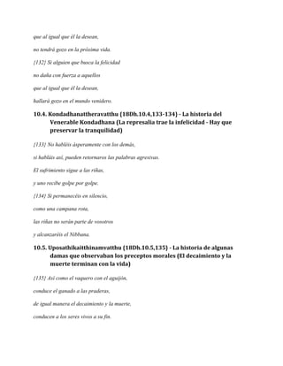que al igual que él la desean,
no tendrá gozo en la próxima vida.
{132} Si alguien que busca la felicidad
no daña con fuerza a aquellos
que al igual que él la desean,
hallará gozo en el mundo venidero.

10.4. Kondadhanattheravatthu {18Dh.10.4,133-134} - La historia del
Venerable Kondadhana (La represalia trae la infelicidad - Hay que
preservar la tranquilidad)
{133} No habléis ásperamente con los demás,
si habláis así, pueden retornaros las palabras agresivas.
El sufrimiento sigue a las riñas,
y uno recibe golpe por golpe.
{134} Si permanecéis en silencio,
como una campana rota,
las riñas no serán parte de vosotros
y alcanzaréis el Nibbana.

10.5. Uposathikaitthinamvatthu {18Dh.10.5,135} - La historia de algunas
damas que observaban los preceptos morales (El decaimiento y la
muerte terminan con la vida)
{135} Así como el vaquero con el aguijón,
conduce el ganado a las praderas,
de igual manera el decaimiento y la muerte,
conducen a los seres vivos a su fin.

 