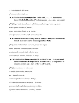 Y tras la disolución del cuerpo,
el tonto nacerá en el infierno.

10.8. Bahubhandikabhikkhuvatthu {18Dh.10.8,141} - La historia del
Venerable Bahubhandika (Prácticas que no conducen a la pureza)
{141} No por andar desnudo, tener cabellos enmarañados ni por estar mugriento;
no por ayunar ni dormir en el suelo;
no por penitencias, el sudor ni las cenizas,
se purifica un ser mortal si aún le superan las dudas.

10.9. Santatimahamattavatthu {18Dh.10.9,142} - La historia del ministro
Santati (Las costumbres no estropean la virtud)
{142} Aún si usa los vestidos adornados, pero si vive en paz,
calmo, amansado, establecido en la vida santa,
apartado de la violencia hacia todos los seres,
es un verdadero brahmán, un asceta, un monje.

10.10. Pilotikatissattheravatthu {18Dh.10.10,143-144} - La historia del
Venerable Pilotikatissa (Evitar el mal a través de la vergüenza - El
esfuerzo es necesario para evitar el sufrimiento)
{143} Raramente se ve en este mundo
a alguien refrenado por la modestia,
que evita todo reproche,
como un espléndido caballo evita el látigo.
{144} Estad profundamente motivados y fervorosos,
como un caballo espléndido cuando siente el látigo,
esforzaos también mediante la devoción y la virtud,

 